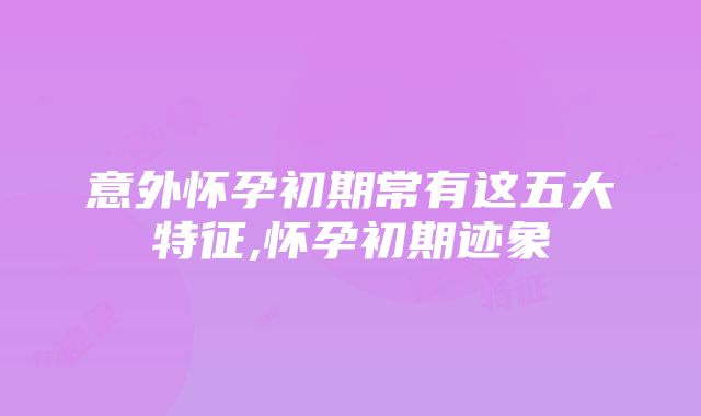 意外怀孕初期常有这五大特征,怀孕初期迹象