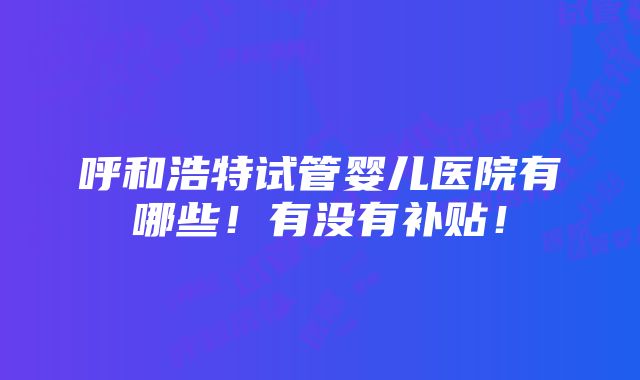 呼和浩特试管婴儿医院有哪些！有没有补贴！