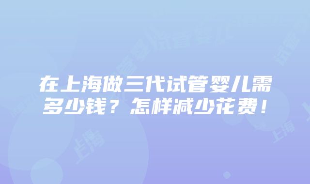 在上海做三代试管婴儿需多少钱？怎样减少花费！