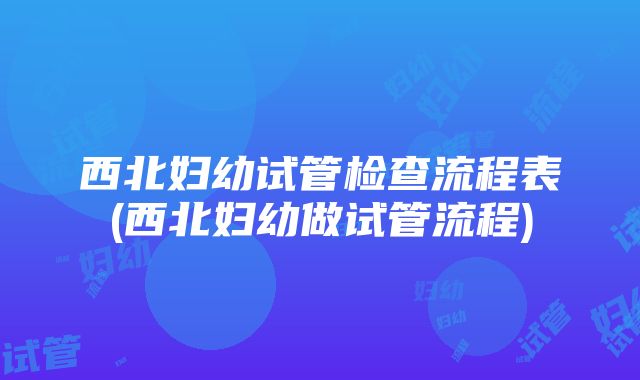 西北妇幼试管检查流程表(西北妇幼做试管流程)