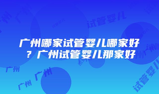 广州哪家试管婴儿哪家好？广州试管婴儿那家好