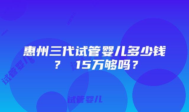 惠州三代试管婴儿多少钱？ 15万够吗？