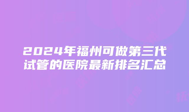 2024年福州可做第三代试管的医院最新排名汇总