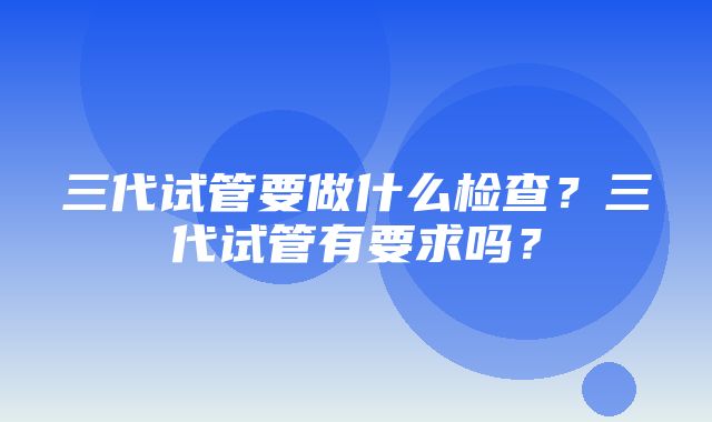 三代试管要做什么检查？三代试管有要求吗？