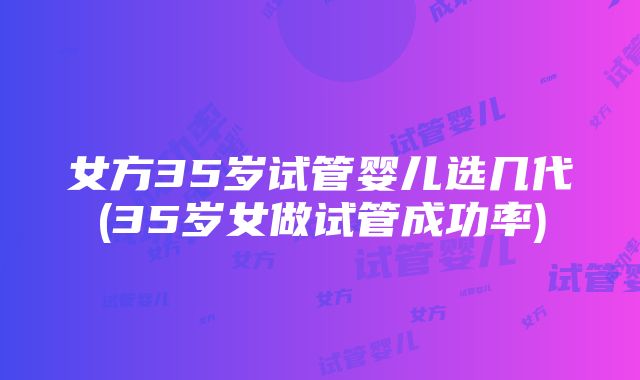 女方35岁试管婴儿选几代(35岁女做试管成功率)