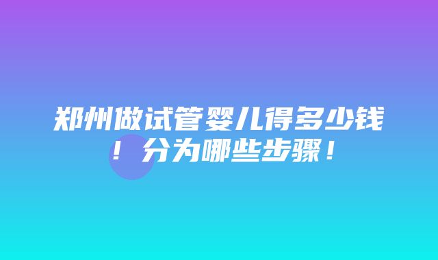 郑州做试管婴儿得多少钱！分为哪些步骤！