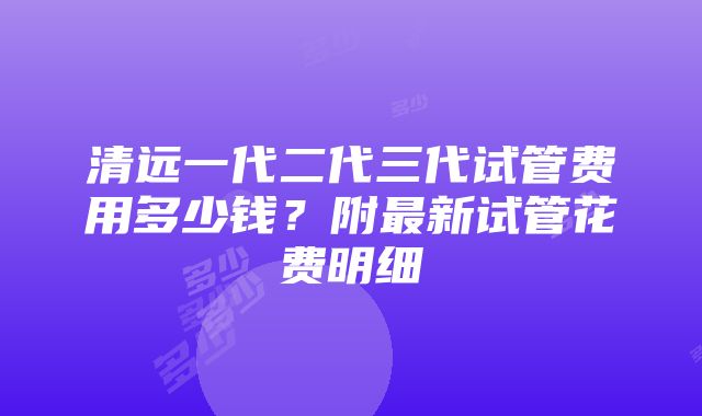 清远一代二代三代试管费用多少钱？附最新试管花费明细