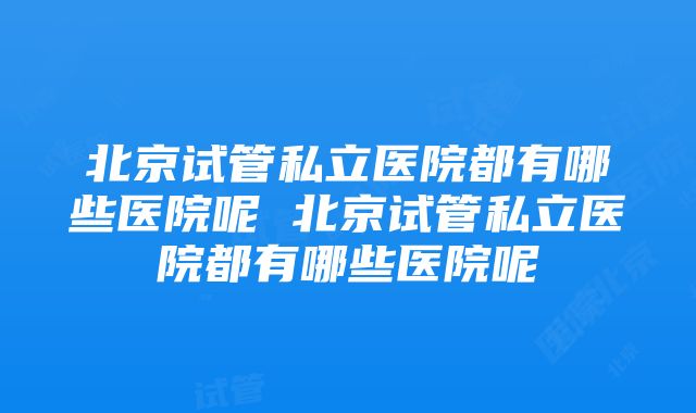 北京试管私立医院都有哪些医院呢 北京试管私立医院都有哪些医院呢