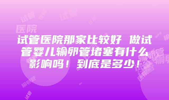 试管医院那家比较好 做试管婴儿输卵管堵塞有什么影响吗！到底是多少！