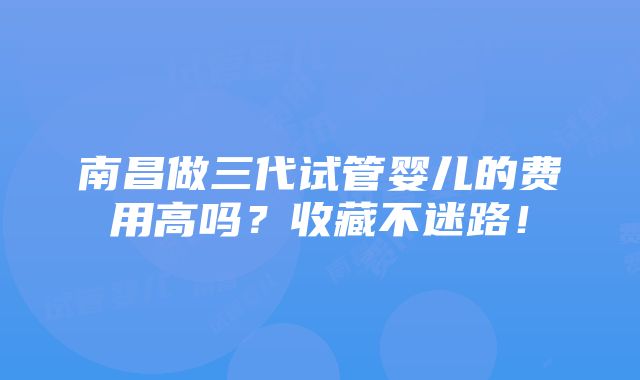 南昌做三代试管婴儿的费用高吗？收藏不迷路！