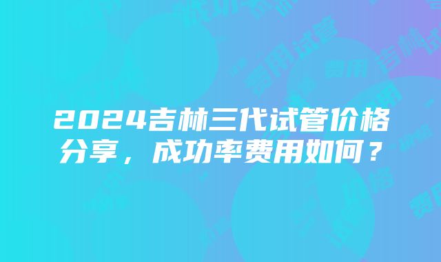 2024吉林三代试管价格分享，成功率费用如何？