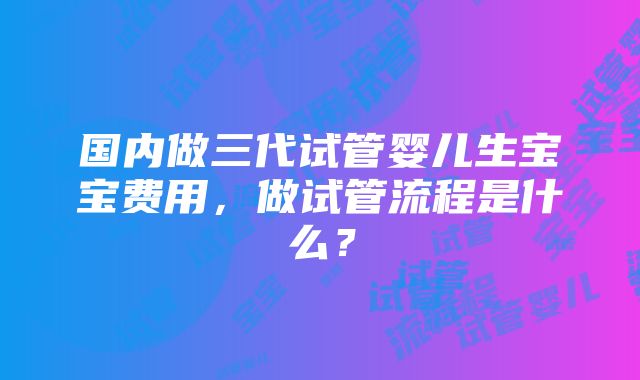 国内做三代试管婴儿生宝宝费用，做试管流程是什么？