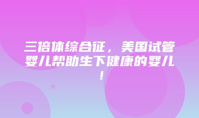 三倍体综合征，美国试管婴儿帮助生下健康的婴儿！