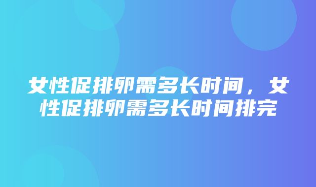 女性促排卵需多长时间，女性促排卵需多长时间排完