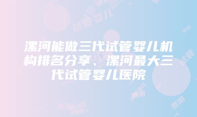 漯河能做三代试管婴儿机构排名分享、漯河最大三代试管婴儿医院