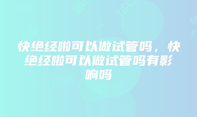 快绝经啦可以做试管吗，快绝经啦可以做试管吗有影响吗