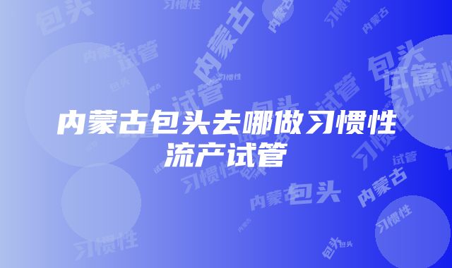 内蒙古包头去哪做习惯性流产试管