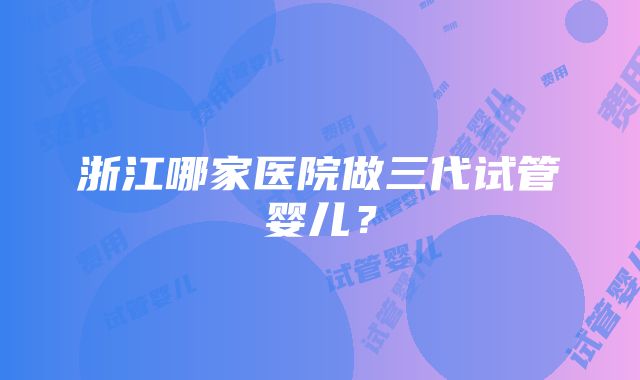 浙江哪家医院做三代试管婴儿？