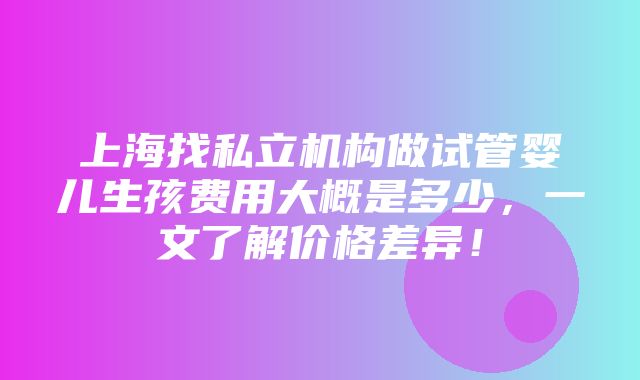 上海找私立机构做试管婴儿生孩费用大概是多少，一文了解价格差异！