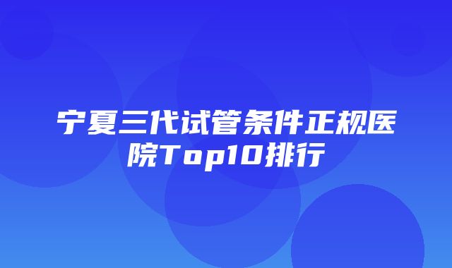 宁夏三代试管条件正规医院Top10排行