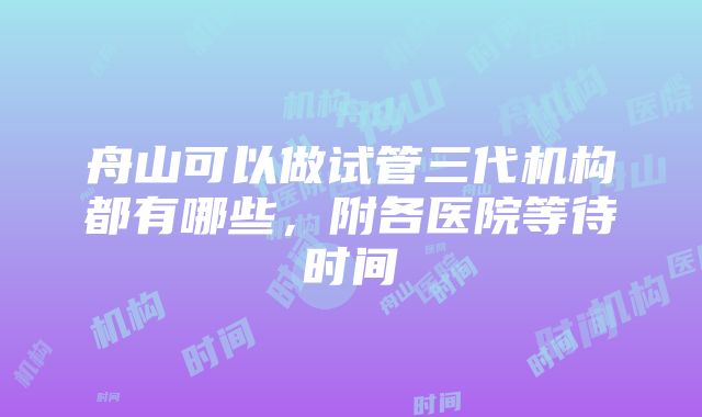 舟山可以做试管三代机构都有哪些，附各医院等待时间