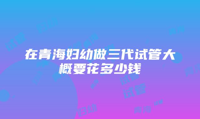 在青海妇幼做三代试管大概要花多少钱