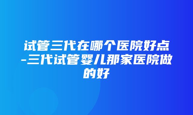 试管三代在哪个医院好点-三代试管婴儿那家医院做的好