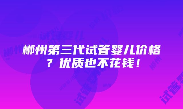 郴州第三代试管婴儿价格？优质也不花钱！