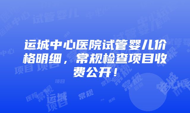 运城中心医院试管婴儿价格明细，常规检查项目收费公开！