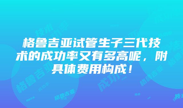 格鲁吉亚试管生子三代技术的成功率又有多高呢，附具体费用构成！