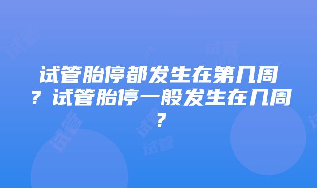 试管胎停都发生在第几周？试管胎停一般发生在几周？