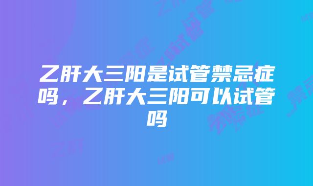 乙肝大三阳是试管禁忌症吗，乙肝大三阳可以试管吗