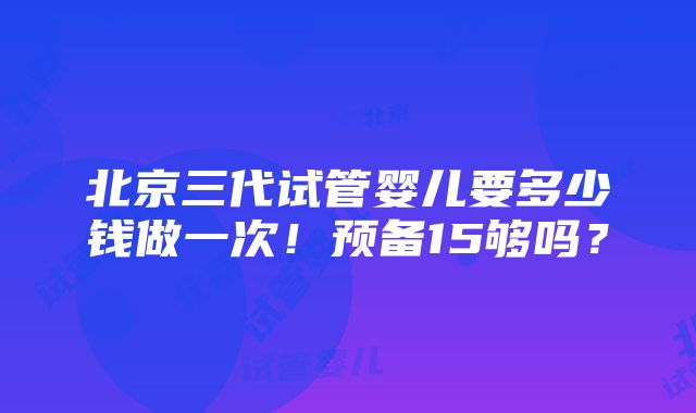 北京三代试管婴儿要多少钱做一次！预备15够吗？