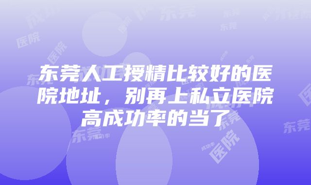 东莞人工授精比较好的医院地址，别再上私立医院高成功率的当了