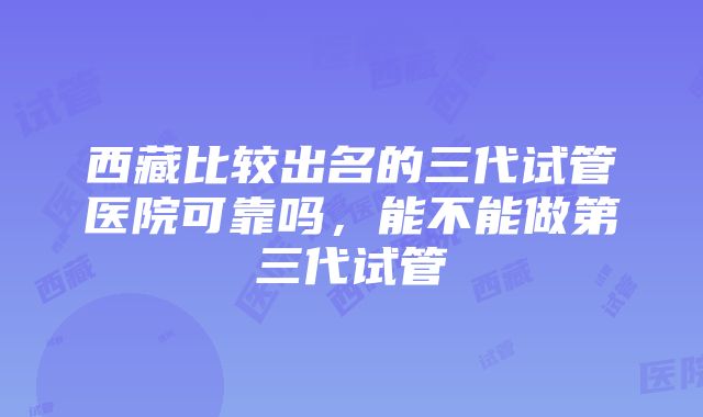 西藏比较出名的三代试管医院可靠吗，能不能做第三代试管