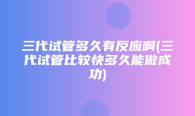 三代试管多久有反应啊(三代试管比较快多久能做成功)