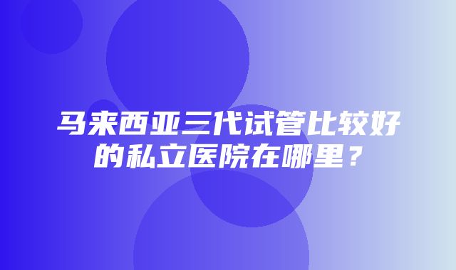 马来西亚三代试管比较好的私立医院在哪里？