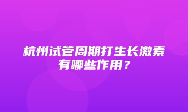 杭州试管周期打生长激素有哪些作用？