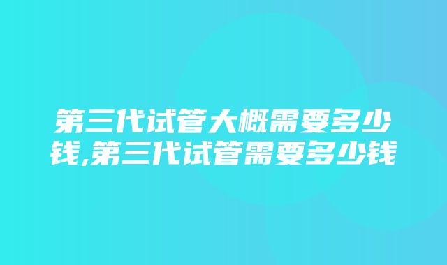 第三代试管大概需要多少钱,第三代试管需要多少钱