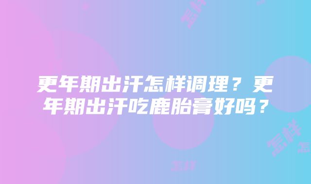 更年期出汗怎样调理？更年期出汗吃鹿胎膏好吗？