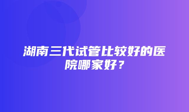 湖南三代试管比较好的医院哪家好？