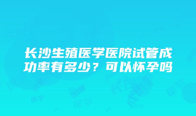 长沙生殖医学医院试管成功率有多少？可以怀孕吗