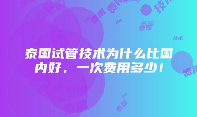 泰国试管技术为什么比国内好，一次费用多少！