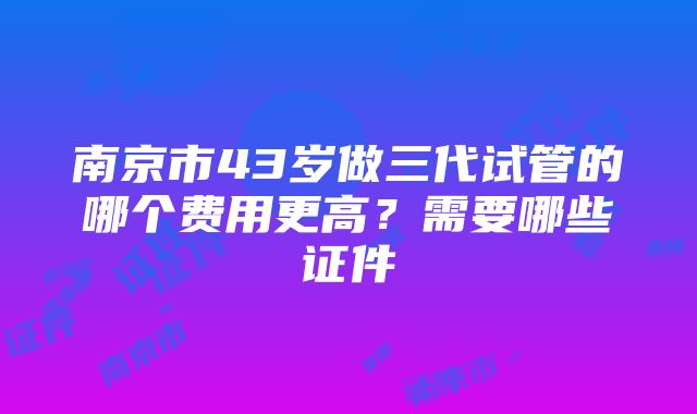 南京市43岁做三代试管的哪个费用更高？需要哪些证件