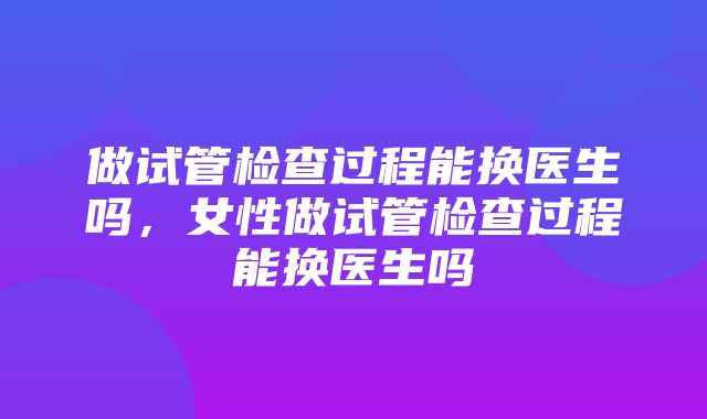 做试管检查过程能换医生吗，女性做试管检查过程能换医生吗