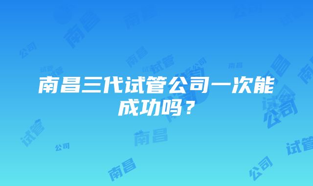 南昌三代试管公司一次能成功吗？