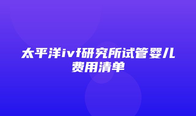 太平洋ivf研究所试管婴儿费用清单