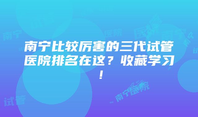 南宁比较厉害的三代试管医院排名在这？收藏学习！