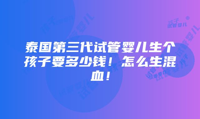 泰国第三代试管婴儿生个孩子要多少钱！怎么生混血！