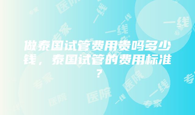 做泰国试管费用贵吗多少钱，泰国试管的费用标准？